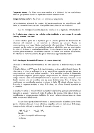 16
Cargas de sismos.- Se deben entre otros motivos a la influencia de los movimientos
relativos que produce el suelo al deplasarse uno con respecto al otro.
Cargas de temperatura.- Se deven a los cambios de temperatura.
La incertidumbre acerca de las cargas y de las propiedades de los materiales se suele
tomar en cuenta utilizando factores de seguridad en el diseño de una estructura.
Las dos principales filosofías de diseño utilizados en la ingeniería estructural son:
1.- El diseño por esfuerzos de trabajo o diseño elástico o por cargas de servicio
(acero y madera, concreto).
El diseño elástico parte de la hipótesis que es `posible predecir la distribución de
esfuerzos del material, al ser sometido a esfuerzos de servicio. Asume un
comportamiento en el rango elástico en el material o los materiales. El diseño consiste en
conseguir que los esfuerzos no excedan los esfuerzos admisibles, que son una fracción
del esfuerzo de fluencia o del esfuerzo último. . En un diseño de acero, por ejemplo, se
requiere generalmente que los esfuerzos debidos a la flexión sean menores a dos tercios
del esfuerzo de fluencia del acero. Se aplica el factor de seguridad al esfuerzo.
2.- El diseño por Resistencia Última o a la rotura (concreto).
En lo que se refiere al concreto se utiliza dos tipos de diseño el diseño elástico y el de la
rotura.
El diseño elástico en CºAº parte de la hipótesis que es posible predecir la distribución de
esfuerzos en el refuerzo y el concreto, al ser sometidos a cargas de servicio. Asume un
comportamiento elástico de ambos materiales. En la actualidad pruebas de laboratorio
han permitido comprobar que el complejo comportamiento del concreto con el paso del
tiempo conlleva a una constante redistribución de esfuerzos entre este y el acero. En el
diseño elástico solo se considera una de estas distribuciones. Con el tiempo las
condiciones no consideradas pueden ocasionar la falla. El método elástico tampoco
determina la carga que ocasiona la rotura de la pieza y por ello su factor de seguridad no
es conocido.
El diseño por rotura se fundamenta en la preedición de la carga que ocasiona la falla del
elemento en estudio y analiza el modo de colapso del mismo. Este método toma en
consideración el comportamiento inelástico del acero y el concreto por tanto, se estima
mejor la capacidad del elemento.
En un diseño por Resistencia Ultima, se dimensionan los miembros de tal forma
que los esfuerzos alcancen el nivel último de carga bajo un nivel factorizado de la carga.
Una carga típica utilizada en un diseño de concreto reforzada es
n
n
n R
Q
Q
Q 


 


 .......
2
2
1
1
Donde:
:
 Factor de amplificación de carga
:
Q Carga
 