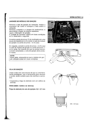 UNIDADE DO M6DULO DE IGNICAO
Remova a vela de igniyao do cabeyote. Instale 0
supressor de ruido e coloque a vela sobre 0
cabeyote.
Remova 0 assento e 0 tanque de combustiveI, e
desconecte a fiayao da bobina captadora.
Ligue 0 interruptor de igniyao.
A unidade do transistor estara em boas condiyoes
se for observado 0 seguinte:
Conecte a ponta de prova (f) do multfmetro em uma
escala de resistencia no fio verde no lado do m6dulo
de igniyao e a ponta de prova - no fio azul.
Em seguida, conecte a ponta de prova + no fio azul
no lado do m6dulo de igniyao e a ponta de prova
no fio verde. No instante em que as pontas de pro-
va forem conectadas, a vela de igniyao deve produ-
zir fafsca.
NOTA
INeste teste, pressupoe-se que a bobina de igni-
980 utilizada esteja em boas condi90es.
VELA DE IGNICAO
Limpe a vela com uma escova de ayo ou uma ferra-
menta pontiaguda. Use a ferramenta para remover
o carvao, tendo cuidado para nao danificar a porce-
lana.
• Inspecione a folga do eletrodo com um calibre de
laminas.
09900-20804: Calibre de laminas
Folga do eletrodo da vela de igni~ao: 0,6 - 0,7 mm
SISTEMA ELETRICO 5-3
0.6 - 0.7 mm
 