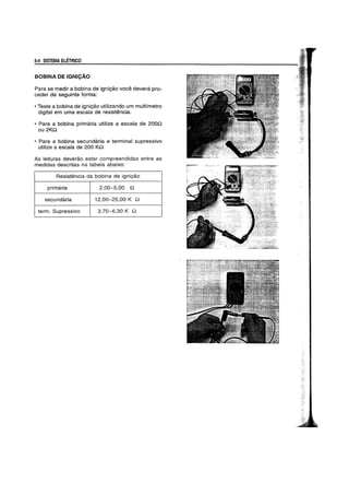 5-4 SISTEMA ELETRICO
BOBINA DE IGNICAO
Para se medir a bobina de igniyao voce devera pro-
ceder da seguinte forma:
• Teste a bobina de igniyao utilizando um multfmetro
digital em uma escala de resistencia.
• Para a bobina primaria utilize a escala de 200n
ou2Kn
• Para a bobina secundaria e terminal supressivo
utilize a escala de 200 Kn
As leituras deverao estar compreendidas entre as
medidas descritas na tabela abaixo:
Resistencia da bobina de igniyao
primaria 2,00-5,00 n
secundaria 12,00-25,00 K n
term. Supressivo 3,70-6,30 K n
 