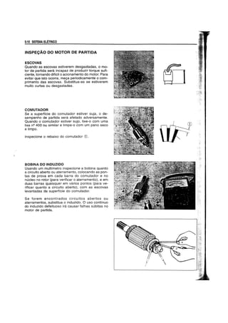 5-10 SISTEMA ELETRICO
INSPECAO DO MOTOR DE PARTIDA
ESCOVAS
Quando as escovas estiverem desgastadas, 0 mo-
tor de partida sera incapaz de produzir torque sufi~
ciente, tornando diffcil 0 acionamento do motor. Para
evitar que isto ocorra, meQa periodicamente 0 com~
primento das escovas. Substitua~as se estiverem
muito curtas ou desgastadas.
COMUTADOR
Se a superficie do comutador estiver suja, 0 de~
sempenho de partida sera afetado adversamente.
Quando 0 comutador estiver sujo, lixe-o com uma
lixa nQ 400 ou similar e limpe-o com um pano seco
e limpo.
Inspecione 0 rebaixo do comutador CD.
BOBINA DO INDUZIDO
Usando um multrmetro inspecione a bobina quanto
a circuito aberto ou aterramento. colocando as pon~
tas de prova em cada barra do comutador e no
nucleo no rotor (para verificar 0 aterramento). e em
duas barras quaisquer em varios pontos (para ve-
rificar quanto a circuito aberto), com as escovas
levantadas da superficie do comutador.
Se forem encontrados circuitos abertos ou
aterramentos, substitua 0 induzido. 0 uso contfnuo
do induzido defeituoso ira causar falhas subitas no
motor de partida.
 