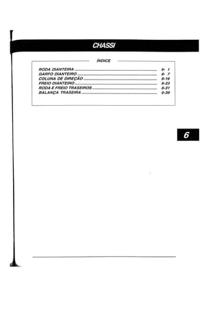 iNDICE
RODA DIANTEIRA ........................................................................... 6- 1
GARFO DIANTEIRO......................................................................... 6- 7
COLUNA DE DIRE(:AO ................................................................... 6-16
FREIO DIANTEIRO........................................................................... 6-23
RODA E FREIO TRASEIROS ........................................................... 6-31
BALAN(:A TRASEIRA ..................................................................... 6-39
 