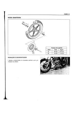CHASSI 6-1
RODA DIANTEIRA
Torque de aperto
Item N.m kg.m
® 36-52 3,6-5,2
@ 15-25 1,5-2,5
REMOCAO E DESMONTAGEM
• Ap6ie a motocicleta no cavalete central e em um
macaco ou bloco. -
 