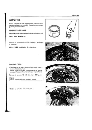 INSTAlACAO
Monte e instale aroda dianteira na ordem inversa
da desmontagem e rem09ao. Etetue tambem os se-
gUintes procedimentos:
ROLAMENTO DA RODA
• Aplique graxa nos rolamentos antes de instala-Ios.
Graxa Shell Alvania R3
• Instale os rolamentos da roda, usando a ferramen-
ta especial.
09913-75820: lnstalador de rolamento
DISCO DO FREIO
• Certifique-se de que 0 disco do freio esteja limpo e
sem residuos de graxa.
Instale 0 disco do freio e certifique-se de apertar
seus paratusos de fixa9ao no torque especificado.
Torque de aperto: 15 - 25 N.m (1,5 - 2,5 kg.m)
NOTA
Utilize sempre arrue/as de trava novas.
• Dobre as arruelas nos parafusos.
CHASSI 6-5
 