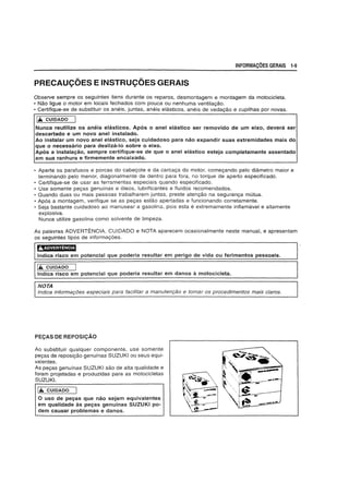 INFORMA~6ES GERAIS 1-9
PRECAU<;OES E INSTRU<;OES GERAIS
Observe sempre os seguintes itens durante os reparos, desmontagem e montagem da motocicieta.
• Nao ligue 0 motor em locais fechados com pouca ou nenhuma ventilayao.
• Certifique-se de substituir os aneis, juntas, aneis elasticos, aneis de vedayao e cupilhas por novas.
1£ CUIDADO
Nunca reutilize os· aneis eJasticos. Apos 0 anel elastico ser removido de urn eixo, devera ser
descartado e urn novo anel instalado.
Ao instalar urn novo anel elastico, seja cuidadoso para nao expandir suas extremidades mais do
que 0 necessario para desliza-Io sobre 0 eixo.
Apos a instalayao, sempre certifique-se de que 0 anel elastico esteja completamente assentado
em sua ranhura e firmemente encaixado.
• Aperte os parafusos e porcas do cabeyote e da carcaya do motor, comeyando pelo diametro maior e
terminando pelo menor, diagonalmente de dentro para fora, no torque de aperto especificado.
• Certifique-se de usar as ferramentas especiais quando especificado.
• Use somente peyas genuinas e 6leos. lubrificantes e fluidos recomendados.
• Quando duas ou mais pessoas trabalharem juntas, preste atenyao na seguranya mutua.
• Ap6s a montagem, verifique se as peyas estao apertadas e funcionando corretamente.
• Seja bastante cuidadoso ao manusear a gasolina. pois esta e extremamente inflamavel e altamente
explosiva.
Nunca utilize gasolina como solvente de limpeza.
As palavras ADVERTENCIA, CUIDADO e NOTA aparecem ocasionalmente neste manual, e apresentam
os seguintes tipos de informayoes.
';'.).VW;id?l3f.S
Indica risco em potencial que poderia resultar em perigo de vida ou ferimentos pessoais.
1£ CUIDADO
indica risco em potencial que poderia resultar em danos a motocicleta.
NOTA
Indica informac;oes especiais para facilitar a manutenC;80 e tamar as procedimentos mais claros.
PEQAS DE REPOS1QAO
Ao substituir qualquer componente, use somente
peyas de reposiyao genuinas SUZUKI ou seus equi-
valentes.
As peyas genufnas SUZUKI sao de alta qualidade e
foram projetadas e produzidas para as motocicletas
SUZUKI.
lit. CUIDADO
o uso de peyas que nao sejam equivalentes
em qualidade as peyas genulnas SUZUKI po-
dem causar problemas e danos.
 