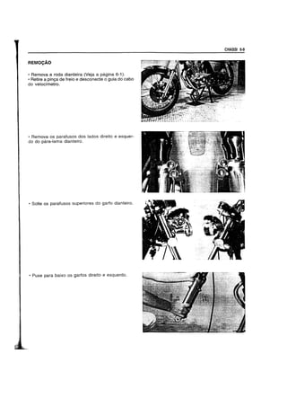 REMOCAO
• Remova aroda dianteira (Veja a pagina 6-1).
• Retire a pinQa de freio e desconecte 0 guia do cabo
do velocimetro.
• Remova os parafusos dos lados direito e esquer-
do do para-lama dianteiro.
• Solte os parafusos superiores do garfo dianteiro.
• Puxe para baixo os garfos direito e esquerdo.
CHASSI 6-9
 