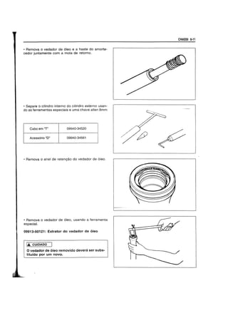 • Remova 0 vedador de 61eo e a haste do amorte-
cedor juntamente com a mola de retorno.
• Separe 0 cilindro interno do cilindro externo usan-
do as ferramentas especiais e uma chave allen Smm
Cabo em uT" 09940-34520
Acessorio "D" 09940-34561
• Remova 0 anel de retengao do vedador de 6leo.
• Remova 0 vedador de 6leo, usando a ferramenta
especial.
09913-50121: Extrator do vedador de 61eo
1£ CUIDADO
o vedador de 61eo removido devera ser subs-
titufdo por um novo.
/
CHASSI 6·11
..
~"".
<
 