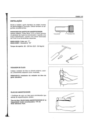 INSTALACAO
Monte e instale 0 garfo dianteiro na ordem inversa
da desmontagem e remo<;ao. Efetue tambem os se-
guintes procedimentos:
PARAFUSO DA HASTE DO AMORTECEDOR
Aplique adesivo Three Bond 1215 e trava qUlmica
no parafuso da haste do amortecedor e aperte-o no
torque especificado, usando uma chave sextavada
de 8 mm e as ferrarnentas especiais.
09940-34520: Cabo em HT"
09940-34561: Acessorio "0"
Torque de aperto: 20 - 26 N.m (2,0 - 2,6 kg.m)
VEDADOR DE 6LEO
Instale 0 vedador de 61eo no cilindro externo, usan-
do a ferramenta especial como mostrado.
09940-50112: tnstalador do vedador de oleo do
garfo dianteiro
OLEO DO AMORTECEDOR
• Certifique de usar urn 61eo para amortecedor que
atenda as especifica<;oes abaixo.
Tipo do oleo: OLEO PARA AMORTECEOOR N21 0
Capacidade (cada amortecedor): 174 ml
Shell Advance Fork
CHASSI 6·13
(~:lI
TraVaqUimic! IThreeBond1215
 