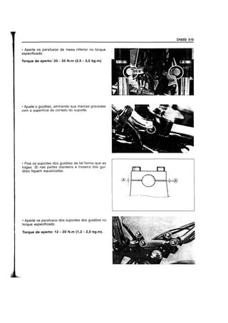 • Aperte os parafusos da mesa inferior no torque
especificado.
Torque de aperto: 25 - 35 N.m (2,5 - 3,5 kg.m)
• Ajuste 0 guid6es, alinhando sua marcas gravadas
com a superficie de contato do suporte.
• Fixe os suportes dos guid6es de tal forma que as
tolgas ® nas partes dianteira e traseira dos gui-
does fiquem equalizadas.
• Aperte os parafusos dos suportes dos guidoes no
torque especiticado.
Torque de aperto: 12 - 20 N.m (1,2 - 2,0 kg.m).
CHASSI 6·15
;
(A:+*==i.
 
