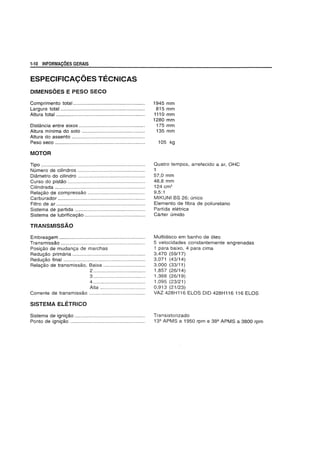 1-10 INFORMACOES GERAIS
ESPECIFICA<;OES TECNICAS
DIMENSOES E PESO SECO
Comprimento total ...................................................
Largura total ............................................................
Altura total ...............................................................
Distfmcia entre eixos ...............................................
Altura minima do solo .............................................
Altura do assento ....................................................
Peso seeo ................................................................
MOTOR
Tipo ..........................................................................
Numero de cilindros ................................................
Diametro do cilindro ................................................
Curso do pistao .......................................................
Cilindrada ................................................................
Rela9ao de compressao .........................................
Carburador ..............................................................
Filtro de ar ...............................................................
Sistema de partida ..................................................
Sistema de lubrifica9ao ...........................................
TRANSMISSAO
Embreagem .............................................................
Transmissao ............................................................
Posi9ao de mudan9a de marchas
Redu9ao primaria ....................................................
Redu9ao final ..........................................................
Rela9ao de transmissao, Baixa ..............................
2 .....................................
3 ................................... ..
4 .....................................
Alta ................................
Corrente de transmissao ........................................
SISTEMA ELETRICO
Sistema de igni9ao ..................................................
Ponto de igni9ao .....................................................
1945 mm
815 mm
1110 mm
1280 mm
175 mm
135 mm
105 kg
Quatro tempos, arrefecido a ar, OHC
1
57,0 mm
48,8 mm
124 cm3
9,5:1
MIKUNI BS 26; unico
Elemento de fibra de poliuretano
Partida eletrica
Carter umido
Multidiseo em banho de 61eo
5 velocidades constantemente engrenadas
1 para baixo, 4 para cima
3,470 (59/17)
3,071 (43/14)
3,000 (33/11)
1,857 (26/14)
1,368 (26/19)
1,095 (23/21)
0,913 (21/23)
VAZ 428H116 ELOS DID 428H116 116 ELOS
Transistorizado
13Q
APMS a 1950 rpm e 38Q
APMS a 3800 rpm
 