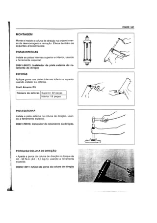 MONTAGEM
Monte e instale a cotuna de dire<;8.o na ordem inver-
sa da desmontagem e remoy8.o. Efetue tambem os
seguintes procedimentos:
PISTAS INTERNAS
Instale as pistas internas superior e inferior, usando
a ferramenta especial.
09941-34513: Instalador da pista externa do ro-
lamento da direy80
ESFERAS
ApJique graxa nas pistas internas inferior e superior
quando instalar as esferas.
Shell Alvania R3
Numero de esferas Superior 22 peyas
Inferior 18 peyas
PISTA EXTERNA
Instale a pista externa na cotuna de dire98.0, usan-
do a ferramenta especial.
09941-74910: Instaiador do rolamento da direy8o.
PORCA DA COLUNA DE DIRE9AO
• Aperte a porca da coluna de direy8.o no torque de
40 • 50 N.m (4,0 - 5,0 kg.m), usando a ferramenta
especial.
09940-14911: Chave da porca da coluna de direy80
CHASSI 6·21
 