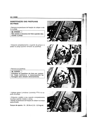 6-24 CHASSI
SUBSTITUICAo DAS PASTILHAS
DO FREIO
• Remova os parafusos de fixayao do caliper e reti-
re a pinya.
liL CUIDADO
Nao acione a alavanca do freio quando des-
montar a pin~a.
• Empurre completamente 0 suporte da pinya e 0
pistao na pinya quando remover as pastilhas.
• Remova as pastilhas.
liL cUIDADO I JSubstitua as pastilhas do freio em conjun-
to. Caso contrario, 0 desempenho de I
frenagem sera afetado adversamente. '
• Aplique graxa Lumobras Lunomoly PT/4 no su-
porte da pinya.
• Empurre 0 pistao e seu suporte completamente
na pinya quando instalar a pinya.
• Aperte os parafusos de fixayao do caliper no torque
especificado.
Torque de aperto: 15 - 25 N.m (1,5 - 2,5 kg.m)
 