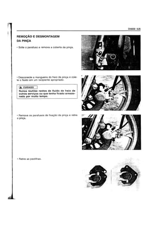 REMOCAO E DESMONTAGEM
DA PINCA
• Solte 0 parafuso e rernova a coberta da pinga.
• Desconecte a rnangueira do freio da pinga e cole-
te 0 fluido em urn recipiente apropriado.
1£ CUIDADO
Nunca reutilze restos de fluido de freio de
outros serviyos ou que tenha ficado arrnaze-
nado por muito tempo.
• Remova os parafusos de fixagao da pinga e retire
a pinga.·
• Retire as pastilhas.
CHASSI 6·25
 