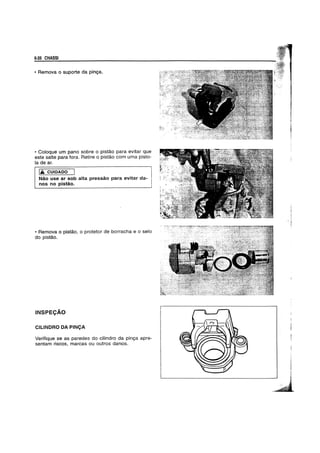6-26 CHASSI
• Remova 0 suporte da pinya.
• Coloque um pano sobre 0 pistao para evitar que
este salte para fora. Retire 0 pistao com uma pisto-
la de ar.
IA CUIOAOO
Nao use ar sob alta pressao para evitar da-
nos no pistao.
• Remova 0 pistao, 0 protetor de borracha e 0 selo
do pistao.
INSPECAO
CILlNDRO DA PINCA
Verifique se as paredes do cilindro da pinya apre-
sentam riscos, marcas ou outros danos.
 