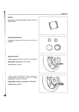 PISTAO
Inspecione a superffcie do pisUio quanto a riscos ou
outros danos.
PECAS DE BORRACHA
Inspecione as pec;as de borracha quanto a danos e
desgaste.
DISCO DO FREIO
• Meya a espessura do disco, usando um micr6rnetro.
09900-20205: Micr6metro (0 -25 mm)
Limite de uso: 3,0 mm
• Com 0 disco instalado na roda, verifique 0
empenamento de sua face, usando um rel6gio
comparador, conforme mostrado.
09900-20606: Rel6gio comparador (1/100 mm)
Limite de uso: 0,3 mm
CHASSI 6-27
00
 