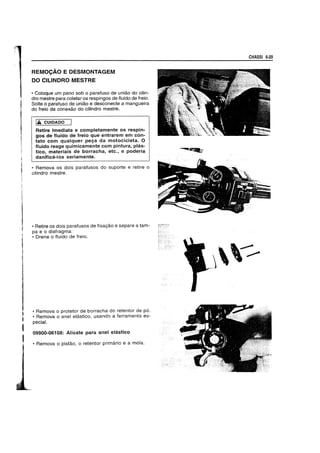 I
,I
REMOCAO E DESMONTAGEM
DO CILINDRO MESTRE
• Coloque um pano sob 0 parafuso de uniao do cilin-
dro mestre para coletar os respingos de fluido de freio.
Solte 0 parafuso de uniao e desconecte a mangueira
do freio da conexao do cilindro mestre.
I.A CUIDADO
Retire imediata e completamente os respin-
gos de fluido de freio que entrarem em con-
tato com qualquer pega da motocicleta. 0
ffuido reage quimicamente com pintura, phis-
tico, materiais de borracha, etc., e poderia
danifica-Ios seriamente.
• Remova os dois parafusos do suporte e retire 0
cilindro mestre.
• Retire os dois parafusos de fixac;ao e separe a tam-
pa e 0 diafragma:
• Drene 0 fluido de freio.
• Remova 0 protetor de borracha do retentor de po.
• Remova 0 anel elastico, usando a ferramenta es-
pecial.
09900-06108: Alicate para anel elastico
• Remova 0 pistao, 0 retentor primario e a mola.
CHASSI 6·29
 