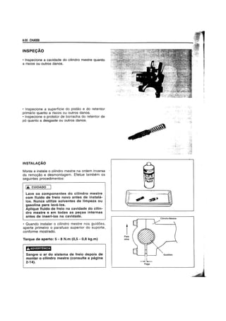 6·30 CHASSI
INSPECAO
• Inspecione a cavidade do cilindro mestre quanto
a riscos ou outros danos.
• Inspecione a superffcie do pistao e do retentor
primario quanto a riscos ou outros danos.
• Inspecione 0 protetor de borracha do retentor de
p6 quanto a desgaste ou outros danos.
INSTALACAO
Monte e instale 0 cilindro mestre na ordem inversa
da remogao e desmontagem. Efetue tambem os
seguintes procedimentos:
I..... CUIDADO
Lave os componentes do cilindro mestre
com fluido de freio novo antes de instala-
los. Nunca utilize solventes de limpeza ou
gasolina para lava-los.
Aplique fluido de freio na cavidade do cilin-
dro mestre e em todas as pegas internas
antes de inseri-Ias-na cavidade.
• Quando instalar 0 cilindro mestre nos guid6es,
aperte primeiro 0 parafuso superior do suporte,
conforme mostrado.
Torque de aperto: 5 - 8 N.m (0,5 - 0,8 kg.m)
Sangre 0 ar do sistema de freio depois de
montar 0 cilindro mestre (consulte a pagina
2-14).
1Para
cima
--lLFolga
 