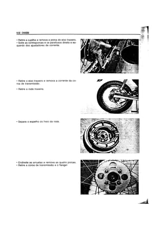 6-32 CHASSf
• Retire a cupilha e remova a porca do eixo traseiro.
• Solte as contraporcas e os parafusos direito e es-
querdo dos ajustadores da corrente.
• Retire 0 eixo traseiro e remova a corrente da co-
roa de transmissao.
• Retire aroda traseira.
• Separe 0 espelho do freio da roda.
• Endireite as arruelas e remova as quatro porcas.
• Retire a coroa de transmissao e 0 flange-
 
