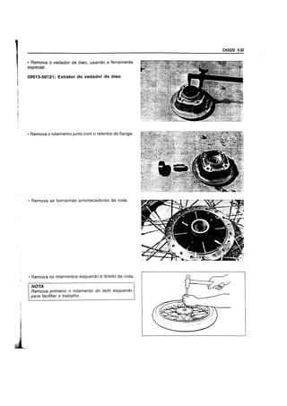 • Remova 0 vedador de 6leo, usando a ferramenta
especial.
09913-50121: Extrator do vedador de oleo
• Remova 0 rolamento junto com 0 retentor do flange.
• Remova as borrachas amortecedoras da roda.
• Remova os rolamentos esquerdo e direito da roda.
NOTA
Remova primeira 0 ralamenta do lada esquerda
para faciJitar 0 traba/ha.
CHASSI 6-33
 