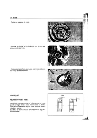 6-34 CHASSI
• Retire as sapatas do freio.
• Retire a porea e 0 parafuso do bravo de
acionamento do freio.
• Retire 0 came do freio, a arruela, 0 anel de vedayao
e 0 bravo de acionamento.
INSPECAO
ROLAMENTOS DA RODA
Inspecione manualmente os rolamentos da roda
quanto a folga. Gire a pista interna com os dedos
para verificar se existe algum rufdo anorma( e se a
rotayao e suave.
Substitua 0 roJamento se for encontrada alguma
anormalidade.
Folga
 