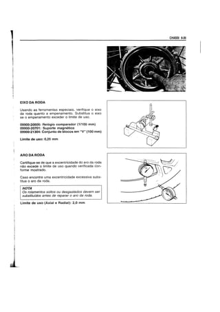 EIXO DA RODA
Usando as ferramentas especiais, verifique 0 eixo
da roda quanto a empenamento. Substitua 0 eixo
se 0 empenamento exceder 0 limite de uso.
09900-20606: Rel6gio eomparador (1/100 mm)
09900-20701: Suporte magnetieo
09900-21304: Conjunto de bloeos em "V" (100 mm)
Limite de usa: 0,25 mm
ARODARODA
Certifique-se de que a excentricidade do aro da roda
nao excede 0 limite de uso quando verificada con-
forme mostrado.
Caso encontre uma excentricidade excessiva subs-
titua 0 aro da roda.
NOTA
Os ro/amentos soltos ou desgastados devem ser
substitufdos antes de reparar 0 aro da roda.
Limite de uso (Axial e Radial): 2,0 mm
CHASSI 6-35
 