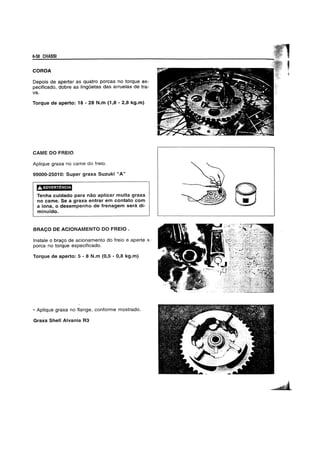 6-38 CHASSI
COROA
Depois de apertar as quatro porcas no torque es-
pecificado, dobra as lingOetas das arruelas de tra-
va.
Torque de aperto: 18 - 28 N.m (1,8 - 2,8 kg.m)
CAME DO FREIO
Aplique graxa no came do freio.
99000-25010: Super graxa Suzuki "A"
riY.N@d'3d3f.1
Tenha cuidado para nao aplicar muita graxa
no came. Se a graxa entrar em contato com
a lona, 0 desempenho de frenagem sera di-
minuido.
BRAC;O DE ACIONAMENTO DO FREIO .
Instale 0 braQo de acionamento do freio e aperte B.-
porca no torque especificado.
Torque de aperto: 5 - 8 N.m (0,5 - 0,8 kg.m)
• Aplique graxa no flange, conforme mostrado.
Graxa Shell Alvania R3
 
