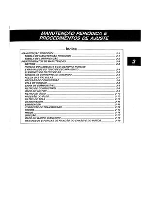 MANUTEN~AO PERIODICA E
PROCEDIMENTOS DE AJUSTE
~-----------------------rndice----------------------~
MANUTEN9A0 PERIODICA ••.....•....•..•......•••••.....•..•••••.•....••..•........•..........................•... 2-1
TABELA DEMANUTEN9AO PERIODICA ............................................................... 2-1
TABELA DELUBRIFICA9AO ..•••..•.....•..•..•........••....•........•..••••....•....•.....•..•......•••..•.• 2-2
PROCEDIMENTOS DEMANUTEN9AO •••.....•...•.•••.•....•...•....•..•.••....•....•..•••••..•.•••••••.•..• 2-3
BATERIA •.••••••••••••••••••••••••..•..•..•••....•••••••....•.....••••••..••..•••....•.•..•....•.•...•........•..........•.. 2-3
PORCAS DO CABE90TEE DO CILINDRO, PORCAS
E PARAFUSOS DO TUBO DE ESCAPAMENTO...................................................... 2-4
ELEMENTO DO FILTRO DE AR .....•................•..........••••..•....................••..•.............. 2-5
TENSOR DA CORRENTE DE COMANDO ..........•..•.........••••.......••...••..•.........•••••..•.. 2-6
FOLGA DAS VALVULAS.......•.•.••..•........•.••.•••................•..........•.........••......•..•••.......• 2-7
PRESSAO DECOMPRESSAO.................................................................................. 2-8
VELA DEIGNI9A0 .•••....••••••••...•........•..................•...•.............•.•••.....•.••••.•.....•.•.••.••.•. 2-8
LINHA DE COMBUST/VEL ..............•.....................•.........•...•••......................••••.••••.... 2-9
FILTRO DE COMBUST/VEL ..................................................................................... 2-9
OLEO DO MOTOR ...........•..............•..............................................•...............••......•.• 2-9
FILTRO DE OLEO ...............................................................................•.........•..•••.•.• 2-10
PRESSA0 DO OLEO.........•.....•.•.•..•......•..•.....•.•...........••....•...........•...........••..••••••••• 2-10
FILTRO DE TELA .•.•••••••....•................•••••.•.•..•...........•••.••....................•.....•••.•.••.••.•• 2-10
CARBURADOR..................•.........•.•...•...............•..•.............•••••.....•.......•••••••.•..........•2-11
EMBREAGEM .......•....•...............••••••••••.............•..••.•.••••.•.....•.•.......•••••••.•......••..•••••.••2-11
CORRENTEDE TRANSMISSAO ............................................................................ 2-12
FREIOS •..••........................•.................••.....••......•...•........••.•..•..•.........•.....•••......•....... 2-13
PNEUS ...................................................................................................................... 2-16
DIRE9AO.................................................................................................................. 2-17
OLEO DO GARFO DIANTEIRO .......•.•.................•...•....•.•............••.•.•.....•....•••••.••••• 2-18
PARAFUSOS E PORCAS DE FIXA9AO DO CHASSI E DO MOTOR•..•••.•.......•... 2-19
•
 