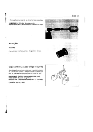 1
, • Retire a bucha, usando as ferramentas especiais.
09923-73210: Extrator de rolamento
09930-30102: Eixo deslizante do extrator do rotor
INSPEC;Ao
BUCHAS
Inspecione a bucha quanto a desgaste e danos.
EIXO DE ARTICULACAO DO BRACO OSCILANTE
Usando as ferramentas especiais. inspecione 0 eixo
de articulayao quanto a empenamento. Substitua 0
eixo se 0 empenamento exceder 0 limite de uso.
09900-20606: Relogio comparador (1/100 mm)
09900-20701: Suporte magnetico
09900-21304: Conjunto de blocos em "V" (100 mm)
Limite de uso: 0.6 mm
CHASSI 6-41
 