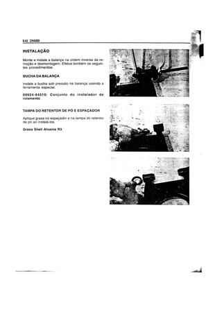 6-42 CHASSI
INSTALACAO
Monte e instale a balanya na ordem inversa da re-
moyao e desmontagem. Efetue tambem os seguin-
tes procedimentos:
BUCHA DA BALANCA
Instale a bucha sob pressao na balanya usando a
ferramenta especial.
09924-84510: Conjunto do instaiador de
rolamento
TAMPA DO RETENTOR DE PO E ESPACADOR
Aplique graxa no espayador e na tampa do retentor
de po ao instaia-Ios.
Graxa Shelf Alvania R3
 
