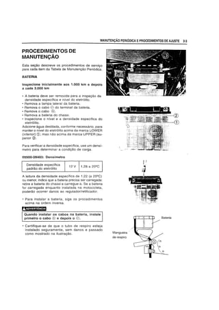 MANUTENCAO PERIODICA EPROCEDIMENTOS DE AJUSTE 2-3
PROCEDIMENTOS DE
MANUTENCAO
Esta segao descreve os procedimentos de servigo
para cada item da Tabela de Manutengao Peri6dica.
BATERIA
Inspecione inicialmente aos 1.000 km e depois
a cada 3.000 km
• A bateria deve ser removida para a inspeg8.o da
densidade espedfica e nfvel do eletr6lito.
• Remova a tampa lateral da bateria.
• Remova 0 cabo e do terminal da bateria.
• Remova 0 cabo (0.
• Remova a bateria do chassi.
• Inspecione 0 nivel e a densidade especffica do
eletr6lito.
Adicione agua destilada, conforme necessario, para
manter 0 nivel do eletr61ito acima da marca LOWER
(inferior) CD, mas nao acima da marca UPPER (su-
perior (2),
Para verificar a densidade espedfica, use um densf-
metro para determinar a condig8.o de carga.
09900-28403: Densimetro
Densidade espedfica
padrao do eletr6Hto
1,28 a 20Q
C
A leitura da densidade especifica de 1,22 (a 20Q
C)
ou menor, indica que a bateria precisa ser carregada:
retire a bateria do chassi e carregue-a. Se a bateria
for carregada enquanto instalada na motocicleta,
poderao ocorrer danos ao regulador/retificador.
• Para instalar a bateria, siga os procedimentos
acima na ordem inversa.
AADVERTENCIA
Quando instalar os cabos na bateria, instale
primeiro 0 cabo (0 e depois 0 e.
• Certifique-se de que 0 tubo de respiro esteja
instalado seguramente, sem danos e passado
como mostrado na ilustragao. Mangueira
de respiro
L'
 