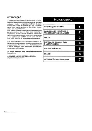 INTRODUCAO
A SUZUKI INTRUDER 125 foi desenvolvida para ofe-
recer um desempenho superior atraves de seu peso
reduzido e motor 4 tempos (com camara de com-
bustao Twin Dome). A nova INTRUDER 125 repre-
senta outr~ grande avanyo da Suzuki em motoci..
cletas com motor 4 tempos.
Este manual de serviyo foi produzido especialmente
para mecanicos experientes, cujo trabalho e
inspecionar, ajustar, reparar e efetuar a manuten-
yao de motocicletas Suzuki. Mecanicos inexperientes
e nao profissionais tambam podem usar este ma-
nual como um guia de reparos extremamente util.
Este manual foi baseado nas informayoes mais re-
centes disponfveis sobre 0 produto no momento de
sua publicayao. Reservamo-nos 0 direito de atualizar
e efetuar correyoes neste manual em qualquer mo-
mento, sem previo aviso.
As figuras dispostas neste manual sao meramente
itustrativas.
J. TOLEDO SUZUKI MOTOS DO BRASIL
Departamento de Serviyo
INDICE GERAL
INFORMACOES GERAIS
MANUTENCAO PERI6DICA E
PROCEDIMENTOS DE AJUSTE
MOTOR
SISTEMA DE COMBUSTfvEL
E LUBRIF1CACAO
SISTEMA ELETRICO
CHASSI
INFORMACOES DE SERVICOS
 