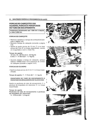 2·4 MANUTENyAo PERIODICA EPROCEDIMENTOS DE AJUSTE
PORCAS DO CABECOTE E DO
CILINDRO, PORCAS E PARAFUSOS
DOTUBO DE ESCAPAMENTO
Inspecione inicialmente aos 1.000 km e depois
a cada 3.000 km.
PORCAS DO CABEt;:OTE
• Remova 0 assento e 0 tanque de combustfvel (con-
suite a pagina 3-2). '~i
• Remova a tampa do cabeyote (consulte a pagina - - -
3-8)
• Aperte as quatro porcas de 10 mm e as duas
porcas de 6 mm <2) no torque especificado, usando
um torquimetro e com 0 motor frio.
Torque de aperto:
10 mm: 15 - 20 N.m (1,5 - 2,0 kg.m)
6 mm: 7 -11 N.m (0,7 -1,1 kg.m)
• Quando instalar a tampa do cabeyote, aplique
Adesivo THREE bond 1215 superffcie de contato
do cabeyote (consulte a pagina 3-31)
PORCAS DO CILINDRO
• Aperte as duas porcas de 6 mm (3) no torque espe-
cificado.
Torque de aperto: 7 - 11 N.m (0,7 - 1,1 kg.m)
PARAFUSOS DO TUBO DE ESCAPAMENTO E
PARAFUSO DA BRAt;:ADEIRA DO SILENC10SO
Aperte os parafusos do tubo de escapamento 0
parafuso da brayadeira do silencioso Q' no torque
especificado.
Torque de aperto
Parafusos do tubo de escapamento e parafuso
da brayadeira do silencioso:
9 - 12 N.m (0,9 - 1,2 kg.m)
 