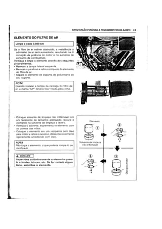 MANUTEN9AO PERIODICA EPROCEDIMENTOS DE AJUSTE 2·5
ELEMENTO DO FILTRO DE AR
ILimpe a cada 3.000 km
Se 0 filtra de ar estiver obstruldo, a resistEmcia it
admissao de ar sera aumentada, resultando na di
minui9aO da potencia do motor e no aumento do
consumo de combustive!.
Verifique e limpe 0 elemento atraves dos seguintes
pracedimentos.
• Remova a tampa lateral esquerda.
• Remova 0 parafuso e retire 0 conjunto do elemento
do filtra de ar.
• Separe 0 elemento de espuma de poliuretano de
seu suporte.
NOTA
Quando instalar a tampa da carca9a do filtra de
ar, a marca "UP" devera ficar virada para cima.
• Coloque solvente de limpeza nao inflamavel em
um recipiente de tamanho adequado. Sature 0
elemento no solvente de limpeza e lave-o.
• Remova 0 solvente, espremendo 0 elemento com
as palmas das maos.
• Coloque 0 elemento em um recipiente com 61eo
para motor e retire 0 excesso, deixando 0 elemento
ligeiramente umedecido com 6leo.
NOTA
NEW ton;a °e/emento, °que podeda rompe-Io ou
danifica-Io.
1£ CUIDADO
Inspecione cuidadosamente 0 elemento quan-
ta a fendas, trincas, etc. Se for notado algum
dana, substitua 0 elemento.
Elemento
Q... w ~.cG=.;)) • - ~
~ II. ,Solvente de limpeza
nao inflamavel
-----+---+--
 