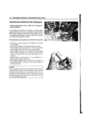 2·6 MANUTENyAO PERIODICA EPROCEDIMENTOS DE AJUSTE
TENSOR DA CORRENTE DE COMANDO
Ajuste inicialmente aos 1.000 km e depois a
cada 3.000 kill
A corrente de comando e mantida na tensao ade-
quada atraves de um tensor ajustado manualmente.
Para evitar ruidos na corrente e flutuac;6es na sin-
cronizac;ao das valvulas, 0 tensor deve ser ajustado
nos intervalos indicados acima.
Procedimento para ajuste da corrente de comando
• Remova as duas tampas de inspec;ao na tampa
do magneto.
• Remova as tampas de inspec;ao das valvulas.
• Gire 0 motor com uma chave "L" 14 mm no sentido
horario ate 0 pms no tempo de compressao.
• Para verificar se 0 pms e 0 tempo de compressao
esta correto, verifique se as duas vavulas estao
livres e a marca do rotor esta aHnhado com a
carcac;a.
• Agora sotte a contra-porca CD no ajustador e 0
parafuso de ajuste (fenda) (2).
• Em seguida, aperte bem 0 parafuso de ajuste <2J
• Mantendo seguro 0 parafuso de ajuste aperte a
contra-porca CD.
NOTA
Se a corrente de comando apresentar ruidos depois
de ajustada, a haste de acionamento da corrente
estara, provavelmente, engripada. Remova 0
ajustador e, em seguida, limpe e lubrifique a haste
de acionamento para obter um movimento suave
e uma tensao adequada.
 