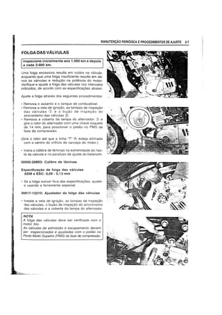 FOLGADAS VALVULAS
Inspecione inicialmente aos 1.000 km e depois
a cada 3.000 km.
MANUTEN9Ao PERIODICA EPROCEDIMENTOS DE AJUSTE 2-7
Uma folga excessiva resulta em rufdos na valvula,
enquanto que uma tolga insuficiente resulta em da-
nos as valvulas e redugao na potencia do motor.
Verifique e ajuste a tolga das valvulas nos intervalos
indicados. de acordo com as especificagoes abaixo.
Ajuste a tolga atraves dos seguintes procedimentos:
• Remova 0 assento e 0 tanque de combustivel.
• Remova a vela de ignigao, as tampas de inspegao
das valvulas CD e 0 bujao de inspegao do
sincronismo das valvulas <2J.
• Remova a coberta da tampa do alternador ~3} e
gire 0 rotor do alternador com uma chave soquete
de 14 mm, para posicionar 0 pistao no PMS da
fase de compressao.
(Gire 0 rotor ate que a linha "T" rh; esteja alinhada
com 0 centro do oriffcio da carcaga do motor.)
• Insira 0 calibre de laminas na extremidade da has-
te da valvula e no parafuso de ajuste do balancim.
09900-20803: Calibre de laminas
Especifica9ao de folga das valvulas
ADM e ESC: 0,08 - 0,13 mm
• Se a fOlga estiver fora das especificagoes, ajuste-
a usando a ferramenta especial.
09917-13210: Ajustador da folga das valvulas
• Instale a vela de ignigao, as tampas de inspegao
das valvulas, 0 bujao de inspegao do sincronismo
das valvulas e a coberta da tampa do alternador.
NOTA
A folga das vfllvu/as deve ser verificada com 0
motor frio.
As vfl/vulas de admissao e escapamento devem
ser inspecionadas e ajustadas com 0 pistao no
Ponto Morto Superior (PMS) da fase de compressao.
 