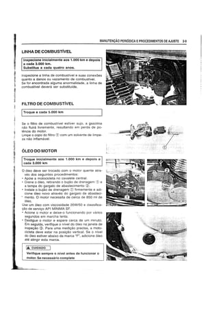 MANUTEN9Ao PERIODICA EPROCEDIMENTOS DE AJUSTE 2·9
LlNHA DE COMBUSTivEL
Inspecione inicialmente aos 1.000 km e depois
a cada 3.000 km.
Substitua a cada quatro anos.
Inspecione a linha de combustivel e suas conexoes
quanto a danos ou vazamento de combustive!.
Se for encontrada alguma anormalidade, a linha de
combustivel devera ser sUbstituida.
FILTRO DE COMBUSTivEL
ITroque a cada 5.000 km
Se 0 filtro de combustfvel estiver sujo, a gasolina
nao fluira Iivremente. resultando em perda de po-
tencia do motor.
Limpe 0 copo do filtro G) com um solvente de limpe-
za nao inflamavel.
OLEO DO MOTOR
Troque inicialmente aos 1.000 km e depois a
cada 3.000 km
o 61eo deve ser trocado com 0 motor quente atra-
ves dos seguintes procedimentos:
• Ap6ie a motocicleta no cavalete central.
• Drene 0 6leo, retirando 0 bujao de drenagem G) e
a tampa do gargalo de abastecimento ~.
• Instale 0 bujao de drenagem G) firmemente e adi-
cione 61eo novo atraves do gargalo de abasteci-
• mento. 0 motor necessita de cerca de 850 ml de
6leo.
Use um 61eo com viscosidade 20W/50 e classifica-
c;:ao de servigo API MINIMA SF.
• Acione 0 motor e deixe-o funcionando por varios
segundos em marcha lenta.
• Desligue 0 motor e espere cerca de um minuto.
Em seguida. verifique 0 nivel do 61eo na janela de
inspegao @. Para uma medigao precisa, a moto-
cicleta deve estar na posigao vertical. Se 0 nivel
do 61eo estiver abaixo da marca "F". adicione 61eo
ate atingir esta marca.
Iii. CUIDADO
Verifique sempre 0 nlvel antes de funcionar a
motor. Se necessaria complete
 