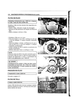 2·10 MANUTENCAO PERIODICA EPROCEDIMENTOS DE AJUSTE
FILTRO DE OLEO
Substitua inicialmente aos 1.000 km e depois
a cada troca de oleo (3.000 km)
Substitua 0 filtro de 61eo atraves dos seguintes pro-
cedimentos:
• Drene 0 61eo, retirando 0 bujao de drenagem.
• Remova os tres parafusos de fixagao da tampa do
filtro.
• Retire a tampa e remova 0 filtro.
• Substitua 0 filtro por um novo.
• Antes de instalar 0 novo filtro, certifique-se de que
o anel de vedagao CD esteja instalado adequada
mente.
• Antes de instalar a tampa, certifique-se de que a
mola do filtro (2) e 0 anel de vedagao Q estejam
instalados corretamente.
• Instale a tampa do filtro e aperte os parafusos de
fixagao firmemente.
• Adicione 61eo para motor e verifique 0 nivel.
NOTA
Adicione cerca de 950 ml de 61eo somente quan-
do trocar 0 61eo do motor e 0 filtro ao mesmo tempo.
Depois de desmontar 0 motor, a quantidade de
61eo a ser adicionada e de 1.300 mi.
loA. CUIDADO
Certifique-se de instalar 0 filtro de 61eo como
mostrado na ilustrayao. Se 0 filtro for instala-
do incorretamente, 0 motor podercfl ser danifi-
cado seriamente.
PRESSAO DO OLEO
I Inspecione a cada 3.000 km
Consulte a pagina 3-f.
FILTRO DE TELA
ILimpe a cada 6.000 km
Limpe 0 filtro de tela para remover qualquer material
estranho aderido ao mesmo. Verifique se a tela apre-
senta indicios de danos.
 