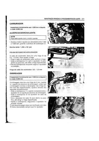 MANUTENyAO PERIODICA EPROCEDIMENTOS DE AJUSTE 2-11
CARBURADOR
Inspecione inicialmente aos 1.000 km e depois
a cada 3.000 km
AJUSTE DA MARCHA LENTA
NOTA
Fa9a este ajuste com 0 motor quente.
• Acione 0 motor e ajuste sua velocidade entre 10400
e 1.500 rpm, girando 0 parafuso de aceleragao CD.
Marcha lenta: 1.450 ± 50 rpm
FOLGA DO CABO DO ACELERADOR
o cabo do acelerador deve ter uma folga (/:..) de
0,5 - 1,0 mm. Para ajustar a tOlga:
• Puxe 0 cabo do acelerador para verificar a tolga.
• Solte a contraporca (£l e gire 0 ajustador @ para
dentro ou para fora, ate obter a tolga especificada.
• Fixe as contraporcas enquanto segura 0 ajustador
na posigao..
Foiga do cabo do acelerador: 0,5 - 1,0 mm
EMBREAGEM
Inspecione inicialmente aos 1.000 km e depois
a cada 3.000 km
A embreagem deve ter uma folga de 4 mm, medida
no suporte da alavanca da embreagem, antes que
a embreagem comece a desengatar. Se a fOlga es-
tiver fora das especiticagoes, ajuste-a atraves dos
seguintes procedimentos:
• Solte a contraporca CD e aperte completamente 0
ajustador (£l no suporte da alavanca da embreagem.
• Solte a contraporca @ do ajustador do cabo da
embreagem
• Gire 0 ajustador do cabo @ para dentro ou para
fora, ate atingir a folga especificada.
• Aperte a contraporca, segurando 0 ajustador na
posigao c~rreta.
ocabo da embreagem deve ser lubrificado com 61eo
de baixa viscosidade sempre que for ajustado.
,'
.t ,
I .I
Lk
 