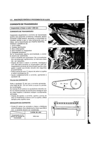 2·12 MANUTENCAO PERIODICA EPROCEDIMENTOS DE AJUSTE
CORRENTE DE TRANSMISSAO
Iinspecione e Iimpe a cada 1.000 km
CORRENTE DE TRANSMISSAO
Inspecione visualmente a corrente de transmissao
quanto aos possfveis problemas indicados abaixo
(Levante aroda traseira, apoiando a motocicleta no
cavalete central e gire aroda lentamente com as
maos, com a transmissao em PONTO MaRTa).
Verifique a existencia de:
1. Pinos soltos
2. Roletes danificados
3. Elos enferrujados
4. Elos torcidos ou engripados
5. Desgaste excessivo
Se for encontrada alguma anormalidade, a corren
te devera ser substitufda.
• Lave a corrente com querosene. Se a corrente ten
de a se enferrujar rapidamente, os intervalos deve
rao ser reduzidos.
• Depois de lavar e secar a corrente, lubrifique-a
com 61eo para corrente OU engrenagem SAE 90.
Inspecione a corrente de transmissao quanto a des
gaste e ajuste sua tensao atraves dos seguintes
procedimentos:
• Solte a porca do eixo CD depois de retirar a cupilha
e solte a contraporca CV.
• Ajuste cuidadosamente a corrente, apertando 0
ajustador @.
FOLGA DA CORRENTE
Solte 0 ajustador @ ate que a corrente apresente
uma folga de 25 - 35 mm entre a coroa e 0 pinhao
de transmissao.
As marcas Aem ambos os ajustadores deverao es-
tar na mesma posic;ao da escala para assegurar que
as rodas traseira e dianteira estejam corretamente
alinhadas.
• Depois de ajustar a corrente, aperte a porca do
eixo CD firmemente e trave-a com a cupilha. Utilize
sempre uma cupilha nova.
DESGASTE DA CORRENTE
• Conte 21 pinos na corrente e mec;a a distancia
entre 20 passos. Se a distancia for maior que 259,4
mm, a corrente devera ser substitulda.
------ Limite de uso
Comprimento de 20
passos da corrente de 259,4 mm
transmissao
 