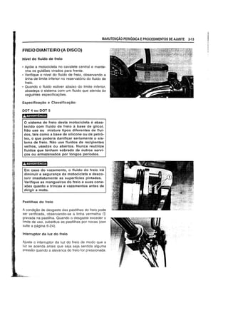 MANUTENCAO PERIODICA EPROCEDIMENTOS DE AJUSTE 2·13
FREIO DIANTEIRO (A DISCO)
Nivel do flufdo de freio
• Ap6ie a motocicleta no cavalete central e mante-
nha os guid6es virados para frente.
• Verifique 0 nivel do fluido de freio, observando a
linha de limite inferior no reservatorio do fluido de
freio.
• Quando 0 fluido estiver abaixo do limite inferior,
abasteya 0 sistema com um fluido que atenda as
seguintes especificay6es.
Especificayao e Classificayao:
DOT 4 ou DOT 5
JJ.ADVERTENCIA
o sistema de freio desta motocicleta e abas-
tecido com fluido de freio a base de glicol.
Nao use ou misture tipos diferentes de flui-
dos, tais como a base de silicone ou de petro-
leo, 0 que poderia danificar seriamente 0 sis-
tema de freio. Nao use fluidos de recipientes
velhos, usados ou abertos. Nunca reutilize
fluidos que tenham sobrado de outros servi-
yOS ou armazenados por longos periodos.
Em caso do vazamento, 0 fluido do freio ira
diminuir a seguranya da motocicleta e desco-
lorir imediatamente as superficies pintadas.
Verifique as mangueiras do freio e suas cone-
x6es quanta a trincas e vazamentos antes de
dirigir a moto.
Pastilhas do freio
A condiyao de desgaste das pastilhas do freio pode
ser verificada, observando-se a linha vermelha (j)
gravada na pastilha. Quando 0 desgaste exceder 0
limite de usc, substitua as pastilhas por novas (con
suite a pagina 6-24).
Interruptor da luz do freio
Ajuste 0 interruptor da luz do freio de modo que a
luz se acenda antes que seja seja sentida alguma
pressao quando a alavanca do freio for pressionada.
 