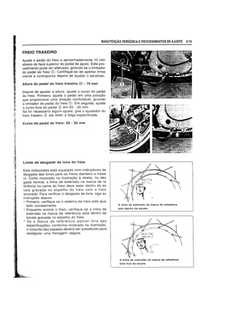 MANUTEN9AO PERIODICA EPROCEDIMENTOS DE AJUSTE 2-15
FREIO TRASEIRO
Ajuste 0 pedal do freio a aproximadamente 10 mm
abaixo da face superior do pedal de apoio. Este pro-
cedimento pode ser efetuado, girando-se 0 limitador
do pedal do freio CD. Certifique-se de apertar firme
mente a contraporca depois de ajustar 0 parafuso.
Altura do pedal do freio traseiro <ED : 10 mm
Depois de ajustar a altura, ajuste 0 curso do pedal
do freio. Primeiro, ajuste 0 pedal em uma posil;:ao
que proporcione uma direyao confortavel, girando
o limjtador do pedal do freio CD. Em seguida, ajuste
o curso livre do pedal (2; em 20 - 30 mm.
Se for necessario algum ajuste, gire 0 ajustador do
freio traseiro Q) ate obter a folga especificada.
Curso do pedal do freio: 20 - 30 mm
Limite de desgaste da lona do freio
Esta motocicieta esta equipada com jndicadores de
desgaste das jonas para os freios dianteiro e trasei
roo Como mostrado na ilustrayao a direita, no des
gaste normal, a linha de extensao na marca de re
ferencia no came do freio deve estar dentro da es
cala gravada no espelho do freio com 0 freio
acionado. Para verifjcar 0 desgaste da lona. siga as
instruyoes abaixo.
• Primejro, verifique se 0 sistema de freio esta ajus
tado corretamente.
• Enquanto aciona 0 trejo, verifique se a linha de
extensao na marca de referencia esta dentro da
escala gravada no espelho do treio.
• Se a marca de referencia estiver fora das
especificayoes, conforme mostrado na ilustrayao,
o conjunto das sapatas devera ser substitufdo para
assegurar uma frenagem segura.
A linha de extensao da marca de referencia
esta dentro da escala.
A linha de extensao da marca de refer€mcia
esta fora da escala.
 