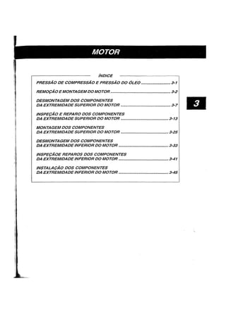iNDICE
PRESSAO DE COMPRESSAO E PRESSAO DO OLEO .......................... 3-1
REM09AO E MONTAGEMDOMOTOR ...•.•..••...•...••••..•......•...•••••.••.•....•...• 3-2
DESMONTAGEM DOS COMPONENTES
DA EXTREMIDADE SUPERIOR DO MOTOR ............................................ 3-7
INSPE9AO E REPARO DOS COMPONENTES
DA EXTREMIDADE SUPERIOR DO MOTOR .......................................... 3-13
MONTAGEM DOS COMPONENTES
DA EXTREMIDADE SUPERIOR DO MOTOR ............•..............••.......•••••• 3-25
DESMONTAGEM DOS COMPONENTES
DA EXTREMIDADEINFERIOR DO MOTOR ............................................ 3-33
INSPE9AOE REPAROS DOS COMPONENTES
DA EXTREMIDADEINFERIOR DO MOTOR ............................................ 3-41
INSTALA9AO DOS COMPONENTES
DA EXTREMIDADEINFERIOR DO MOTOR ............................................ 3-45
•
 