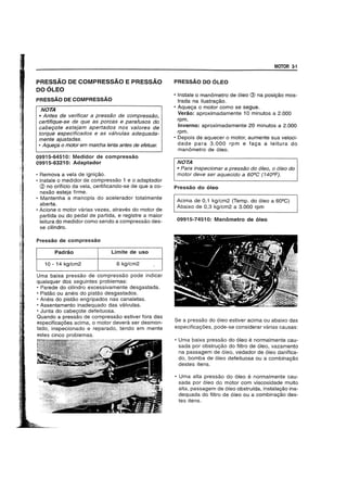 PRESSAO DE COMPRESSAO E PRESSAO
DO OLEO
PRESSAO DE COMPRESSAO
NOTA
• Antes de verificar a pressao de compressao,
certifique-se de que as porcas e parafusos do
cabeyote estejam apertados nos va/ores de
torque especificados e as valvulas adequada-
mente ajustadas.
• Aqueya 0 motor em marcha lenta antes de efetuar.
09915-64510: Medidor de compressao
09915-63210: Adaptador
• Remova a vela de igni9ao.
• Instale 0 medidor de compressao 1 e 0 adaptador
(?) no oriffcio da vela, certificando-se de que a co-
nexao esteja firme.
• Mantenha a manopia do acelerador totalmente
aberta.
• Acione 0 motor varias vezes, atraves do motor de
partida ou do pedal de partida, e registre a maior
leitura do medidor como sendo a compressao des-
se cilindro.
Pressao de compressao
Padrao Limite de usa
10 - 14 kg/cm2 8 kg/cm2
Uma baixa pressao de compressao pode indicar
quaisquer dos seguintes problemas:
• Parede do cilindro excessivamente desgastada.
• Pistao ou aneis do pistao desgastados.
• Aneis do pistao engripados nas canaletas.
• Assentamento inadequado das valvulas.
• Junta do cabe90te defeituosa.
Quando a pressao de compressao estiver fora das
especifica90es acima, 0 motor devera ser desmon-
tado, inspecionado e reparado, tendo em mente
estes cinco problemas.
MOTOR 3-1
PRESSAO DO OLEO
• Instale 0 manometro de 61eo @ na posi9ao mos-
trada na ilustrac;ao.
• Aquec;a 0 motor como se segue.
Verao: aproximadamente 10 minutos a 2.000
rpm.
Inverno: aproximadamente 20 minutos a 2.000
rpm.
• Depois de aquecer 0 motor, aumente sua veloci-
dade para 3.000 rpm e fa9a a leitura do
manometro de 6leo.
NOTA
• Para inspecionar a pressao do 6leo, a 6/eo do
motor deve ser aquecido a 60QC (140QF).
Pressao do oleo
Acima de 0,1 kg/cm2 (Temp. do 61eo a 60Q
C)
Abaixo de 0,3 kg/cm2 a 3.000 rpm
09915-74510: Manometro de oleo
Se a pressao do 61eo estiver acima ou abaixo das
especificac;oes, pode-se considerar varias causas:
• Uma baixa pressao do 61eo e normalmente cau-
sada por obstruc;ao do filtro de 61eo, vazamento
na passagem de 61eo, vedador de 61eo danifica-
do, bomba de 61eo defeituosa ou a combinac;ao
destes itens.
• Uma alta pressao do 61eo e normalmente cau-
sada p~r 61eo do motor com viscosidade muito
alta, passagem de 61eo obstrulda, instala9ao ina-
dequada do filtro de 61eo ou a combinac;ao des-
tes itens.
 