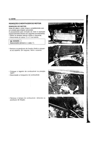 3-2 MOTOR
REMOCAO E MONTAGEM DO MOTOR
REMOCAO DO MOTOR
Antes de retirar 0 motor, limpe-o completamente com
um produto para limpeza apropriado.
o procedimento para remoyao do motor e explicado
sequencialmente atraves dos seguintes procedimentos.
• Retire as tampas laterais direita e esquerda.
• Desconecte os cabos e e (8 da bateria.
Iil. CUIDADO
Desconecte primeiro 0 cabo e.
• Remova os parafusos de fixayao direito e esquer-
do do assento. Em seguida, retire 0 assento.
• Coloque 0 registro de combustivel na posiyao
"OFF".
• Desconecte a mangueira de combustive!.
• Remova 0 tanque de combustivel, retirando os
parafusos de fixayao.
 
