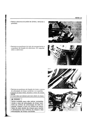 • Retire a alavanca do pedal de cambio, retirando 0
parafuso.
• Remova os parafusos do tubo de escapamento e
o parafuso de fixa9ao do silencioso. Em seguida,
retire 0 silencioso.
• Remova os parafusos de fixa9ao do motor, a porca
de articula9ao. do bra90 oscilante e os suportes.
• Usando as duas maos, levante 0 motor do chassi.
NOTA
o motor deve ser ret/rado pelo lado direito do chassi.
14 CUIDADO
Tenha cuidado para nao retirar completa-
mente 0 eixo de articulayao do brayo osci-
Jante do orificio de articulayao do lado es-
querdo. Instale 0 eixo no orificio de articu-
layao do lado direito do chassi para manter
o alinhamento dos orificios do chassi e das
MOTOR 3-5
 