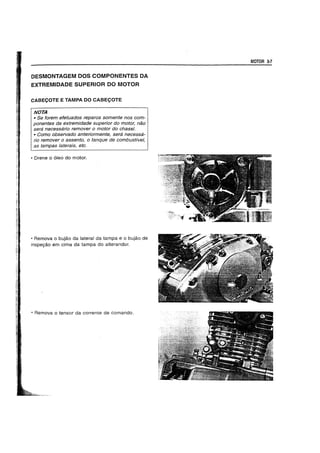 DESMONTAGEM DOS COMPONENTES DA
EXTREMIDADE SUPERIOR DO MOTOR
CABECOTE E TAMPA DO CABECOTE
NOTA
• 5e torem etetuados reparos somente nos com-
ponentes da extremidade superior do motor, nao
sera necessaria remover 0 motor do chassi.
• Como observado anteriormente, sera necessa-
ria remover a assento, 0 tanque de combustive/,
as tampas laterais, etc.
• Drene 0 61eo do motor.
• Remova 0 bujao da lateral da tampa e 0 bujao de
inspeyao em cima da tampa do alterandor.
• Remova 0 tensor da corrente de comando.
MOTOR 3-7
 