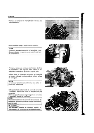 3-8 MOTOR
• Remova as tampas de inspe9ao das vfilvulas e a
vela de igni9ao.
• Mova 0 pistao para 0 ponto morto superior.
NOTA
Quando a tampa do cabe90te for removida, 0 pis-
tao devera estar no ponto morto superior da fase
de compressao.
• Primeiro, remova 0 parafuso de fixa9ao da luva
do tacometro, e em seguida, retire 0 eixo da en-
grenagem movida do tacometro com a luva.
• Depois, solte os parafusos da tampa do cabe90te
na ordem indicada na ilustra9ao e solte a tampa
do cabe90te.
NOTA
Ao remover a tampa do cabe90te, nEW retire as
parafusos embutidos.
• Solte a coberta da extremidade da arvore de comando.
• Endireite a arruela de trava da engrenagem de
comando.
• Retire os parafusos da engrenagem de comando
e remova e arvore de comando.
NOTA
o parafuso de tensor da corrente de comando (j)
devera ser removido somente quando 0 motor for
desmontado.
1£ CUIDADO I
Nao derrube a corrente de comando, 0 pino e a
engrenagem de comando na carca9a do motor.
 