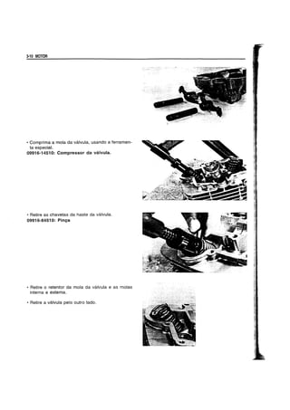 3-10 MOTOR
• Comprima a mola da valvula, usando a ferramen-
ta especial.
09916-14510: Compressor da valvula.
• Retire as chavetas da haste da valvula.
09916-84510: Pinga
• Retire 0 retentor da mola da valvula e as molas
interna e externa.
• Retire a valvula pelo outro lado.
 