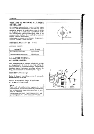 3-14 MOTOR
DESGASTE DO RESSALTO DA ARVORE
DE COMANDO
OS ressaltos desgastados podem muitas vezes
causar a falta de sincronizayao das valvulas, 0 que
resulta na reduyao da potencia do motor. 0 limite
de desgaste do ressalto esta especiticado tanto
para os ressaltos de admissao como para os de
escapamento. A altura do ressalto (H), deve ser
medida com um micrometro.
Substitua a arvore de comando se 0 desgaste en-
contrado exceder 0 limite de uso.
09900-20202: Micrometro (25 - 50 mm)
Altura do ressalto
Altura (8)
Ressalto de admissao
Ressalto de escapamento
DESGASTE DO MANCAL DA
ARVORE DE COMANDO
Limite de uso
33,530 mm
32,690 mm
Para determinar se os mancais apresentam ou nao
um desgaste alem do limite de uso, meya a folga de
61eo do mancal da arvore de comando, com a arvore
instalada. Use 0 Plastigauge para fazer a leitura da
tolga, de acordo com as especifica90es a seguir.
09900-22301: Plastigauge
Foiga de oleo do mancal da arvore do comando
Limite de uso: 0,15 mm
Torque de aperto da tampa do cabegote:
9 -10 N.m (0,9 - 1,0 Kg.m)
NOTA
Para medir adequadamente a taIga de 61eo com
a Plastigauge, todos as residuos de junta devem
ser removidos das superficies de cantata da tam-
pa e do cabe90te.
Nao ap/ique ADESIVO THREE BOND 1215 ate
que a taIga de 61eo tenha sido determinada.
 