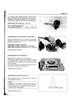 Se a tolga de 61eo medida exceder 0 limite de uso,
me9a 0 diametro externo da arvore de comando.
Substitua 0 conjunto do cabe90te ou a arvore de
comando se a tolga estiver fora das especifica90es.
09900-20205: Mierometro (0 - 25 mm)
D.E. do mancal da arvore
de comando (Padrao) 21,959 - 21,980 mm
EMPENAMENTO DA ARVORE DE COMANDO
Mec;a 0 empenamento com um rel6gio comparador.
Substitua a arvore de comando se 0 empenamento
exceder 0 limite de uso.
09900-20701: Suporte magnetico
09900-20606: Rel6gio comparador (1/100 mm)
09900-21304: Conjunto de bloeos em "V" (100 mm)
Limite de uso: 0,10 mm
EMPENAMENTO DO CABE90TE
Descarbonize a camara de combustao.
Inspecione a superffcie da junta do cabec;ote quan-
to a empenamento, usando uma regua e 0 calibre
de laminas, e tac;a a leitura em varios pontos, con-
forme indicado.
Se a maior leitura em qualquer posic;ao exceder 0
limite de usc, substitua 0 cabec;ote.
Limite de uso: 0,05 mm
DESGASTE DA FACE DA VALVULA
Mec;a a espessura d) e, se esta exceder 0 limite de
uso, substitua a valvula.
NOTA
Inspecione visualmente cada valvula quanto a
desgaste em sua face de assentamento. Substi-
I tua as valvulas que estiverem com as faces ex-
cessivamente desgastadas.
limite de usc: 0,5 mm
MOTOR 3-15
 