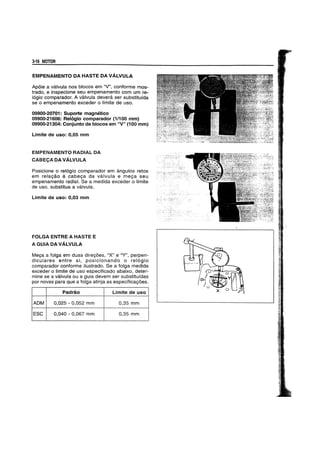 3-16 MOTOR
EMPENAMENTO DA HASTE DA VALVULA
Apoie a valvula nos blocos em "V", conforme mos-
trado, e inspecione seu empenamento com um re-
logio comparador. A valvula devera ser substituida
se 0 empenamento exceder 0 limite de uso.
09900-20701: Suporte magnetico
09900-21606: Relogio comparador (1/100 mm)
09900-21304: Conjunto de blocos em "V" (100 mm)
Limite de uso: 0,05 mm
EMPENAMENTO RADIAL DA
CABEvA DA VALVULA
Posicione 0 relogio comparador em angulos retos
em relayao a cabeya da valvula e meya seu
empenamento radial. Se a medida exceder 0 limite
de uso, substitua a valvula.
Limite de uso: 0,03 mm
FOLGA ENTRE A HASTE E
A GUIA DA VALVULA
Meya a folga em duas dire90es, "X" e "Y", perpen-
diculares entre si, posicionando 0 relogio
comparador conforme ilustrado. Se a folga medida
exceder 0 limite de uso especificado abaixo, deter-
mine se a valvula ou a guia devem ser substituidas
por novas para que a folga atinja as especificayoes.
Padrao Limite de uso
ADM 0,025 - 0,052 mm 0,35 mm
ESC 0,040 - 0,067 mm 0,35 mm
 